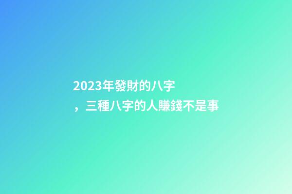 2023年發財的八字，三種八字的人賺錢不是事